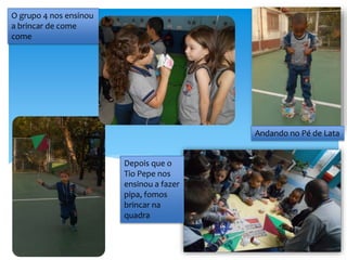 O grupo 4 nos ensinou
a brincar de come
come
Andando no Pé de Lata
Depois que o
Tio Pepe nos
ensinou a fazer
pipa, fomos
brincar na
quadra
 