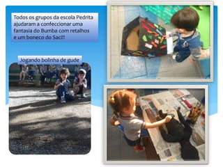 Jogando bolinha de gude
Todos os grupos da escola Pedrita
ajudaram a confeccionar uma
fantasia do Bumba com retalhos
e um boneco do Saci!!
 