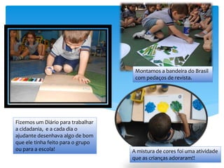 Fizemos um Diário para trabalhar
a cidadania, e a cada dia o
ajudante desenhava algo de bom
que ele tinha feito para o grupo
ou para a escola!
Montamos a bandeira do Brasil
com pedaços de revista.
A mistura de cores foi uma atividade
que as crianças adoraram!!
 