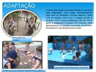 ADAPTAÇÃO
O início das aulas na escola Pedrita é marcado
pela adaptação, uma etapa importantíssima
para criar ou fortalecer vínculos afetivos, tanto
com os amigos, como com o espaço escola e
também com a nova professora. De um modo
geral, a adaptação do grupo 2 foi tranquila. Nela
aproveitamos os espaços da escola, os animais,
brincamos e nos divertimentos muito!
Brincando nos
cavalos
Faz de conta que estamos fazendo bolos, pipoca..
Que delícia! Nos refrescamos na piscina
 