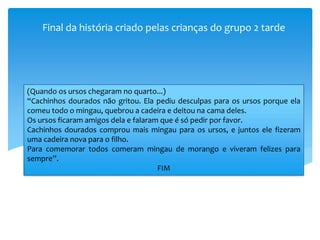 Final da história criado pelas crianças do grupo 2 tarde
(Quando os ursos chegaram no quarto...)
“Cachinhos dourados não gritou. Ela pediu desculpas para os ursos porque ela
comeu todo o mingau, quebrou a cadeira e deitou na cama deles.
Os ursos ficaram amigos dela e falaram que é só pedir por favor.
Cachinhos dourados comprou mais mingau para os ursos, e juntos ele fizeram
uma cadeira nova para o filho.
Para comemorar todos comeram mingau de morango e viveram felizes para
sempre”.
FIM
 