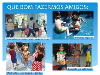 QUE BOM FAZERMOS AMIGOS:
Brincando na piscina
Dançando com as fantasias
Mostrando as fantasias para os colegas
Explorando as bonecas e os brinquedos da escola
 