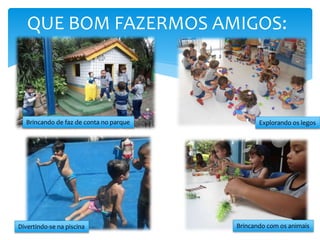 QUE BOM FAZERMOS AMIGOS:
Brincando de faz de conta no parque Explorando os legos
Brincando com os animaisDivertindo-se na piscina
 