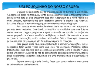 UM POUQUINHO DO NOSSO GRUPO:
O grupo 2 é composto por 16 crianças, sendo 10 meninos e 6 meninas.
A adaptação deles foi tranquila, tanto para as crianças que já frequentavam a
escola como para os que chegaram esse ano. Adaptaram-se a nova rotina e a
mim também, recebendo-me com bastante carinho e alegria. São crianças
bastante afetuosas tanto comigo quanto com seus amigos do grupo.
Aos poucos estou estimulando-os cada vez mais a ter autonomia
perante seus materiais. Guardando a mochila no cabideiro com sua foto e
nome quando chegam, pegando a agenda através do sorteio das tarjas de
nome, pegando também a sacolinha de higiene, tentando diariamente arruma-
se para a escovação, entre outras atividades. São coisas que parecem
pequenas para nós, mas que são desafiadoras para as crianças.
Esse grupo ainda não está acostumado a atender orientações, faz-se
necessário falar várias vezes para que eles me atendam. Portanto estou
trabalhando esse aspecto com as crianças juntamente com o Projeto “Cada
conto um ponto”. Através do faz de conta tenho conseguido inserir atividades
onde exploramos aspectos atitudinais de uma maneira mais descontraída e
prazerosa.
Espero, com a ajuda da família, fazer com que as crianças cresçam e
se desenvolvam cada vez mais.
 