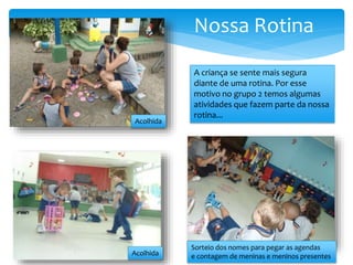 Nossa Rotina
A criança se sente mais segura
diante de uma rotina. Por esse
motivo no grupo 2 temos algumas
atividades que fazem parte da nossa
rotina...
Acolhida
Acolhida
Sorteio dos nomes para pegar as agendas
e contagem de meninas e meninos presentes
 