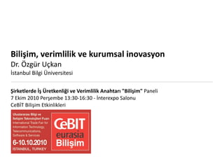 Bilişim, verimlilik ve kurumsal inovasyon
Dr. Özgür Uçkan
İstanbul Bilgi Üniversitesi

Şirketlerde İş Üretkenliği ve Verimlilik Anahtarı "Bilişim" Paneli
7 Ekim 2010 Perşembe 13:30‐16:30 ‐ İnterexpo Salonu
CeBİT Bilişim Etkinlikleri
 