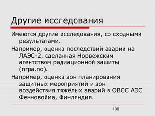 100
Другие исследования
Имеются другие исследования, со сходными
результатами.
Например, оценка последствий аварии на
ЛАЭС-2, сделанная Норвежским
агентством радиационной защиты
(nrpa.no).
Например, оценка зон планирования
защитных мероприятий и зон
воздействия тяжёлых аварий в ОВОС АЭС
Фенновойма, Финляндия.
 