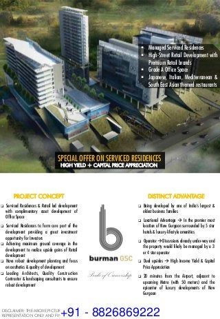 §  Managed Serviced Residences
§  High-Street Retail Development with
Premium Retail brands
§  Grade A Office Space
§  Japanese, Italian, Mediterranean &
South East Asian themed restaurants
SECTOR 82 A, NEW GURGAON LUXURY MIXED-USE DEVELOPMENT
PROJECT CONCEPT
q  Serviced Residences & Retail led development
with complimentary asset development of
Office Space
q  Serviced Residences to form core part of the
development providing a great investment
opportunity for Investors
q  Achieving maximum ground coverage in the
development to realize upside gains of Retail
development
q  Have robust development planning and focus
on aesthetics & quality of development
q  Leading Architects, Quality Construction
Contractor & landscaping consultants to ensure
robust development
DISTINCT ADVANTAGE
q  Being developed by one of India’s largest &
oldest business families
q  Locational Advantage à In the premier most
location of New Gurgaon surrounded by 5 star
hotels & luxury-lifestyle amenities
q  Operator àDiscussions already under-way and
the property would likely be managed by a 3
or 4 star operator
q  Dual upsides à High Income Yield & Capital
Price Appreciation
q  20 minutes from the Airport, adjacent to
upcoming Metro (with 50 meters) and the
epicenter of luxury developments of New
Gurgaon
Pride of Ownership
SPECIAL OFFER ON SERVICED RESIDENCES
HIGH YIELD + CAPITAL PRICE APPRECIATION
DISCLAIMER: THE ABOVE PICTURE IS FOR THE PURPOSE OF
REPRESENTATION ONLY AND FINAL DESIGNS WOULD BE DIFFERENT.+91 - 8826869222
 