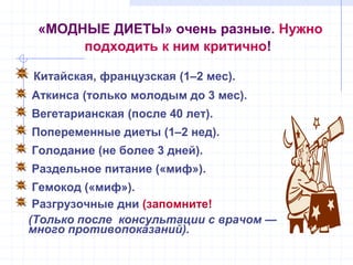 «МОДНЫЕ ДИЕТЫ» очень разные. Нужно
подходить к ним критично!
Китайская, французская (1–2 мес).
Аткинса (только молодым до 3 мес).
Вегетарианская (после 40 лет).
Попеременные диеты (1–2 нед).
Голодание (не более 3 дней).
Раздельное питание («миф»).
Гемокод («миф»).
Разгрузочные дни (запомните!
(Только после консультации с врачом —
много противопоказаний).
 