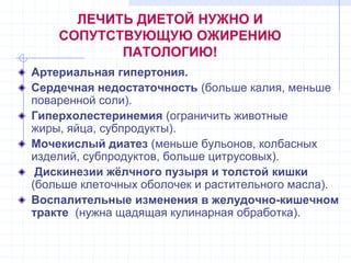 ЛЕЧИТЬ ДИЕТОЙ НУЖНО И
СОПУТСТВУЮЩУЮ ОЖИРЕНИЮ
ПАТОЛОГИЮ!
Артериальная гипертония.
Сердечная недостаточность (больше калия, меньше
поваренной соли).
Гиперхолестеринемия (ограничить животные
жиры, яйца, субпродукты).
Мочекислый диатез (меньше бульонов, колбасных
изделий, субпродуктов, больше цитрусовых).
Дискинезии жѐлчного пузыря и толстой кишки
(больше клеточных оболочек и растительного масла).
Воспалительные изменения в желудочно-кишечном
тракте (нужна щадящая кулинарная обработка).
 