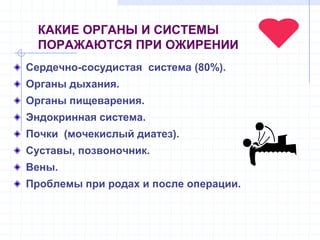 КАКИЕ ОРГАНЫ И СИСТЕМЫ
ПОРАЖАЮТСЯ ПРИ ОЖИРЕНИИ
Сердечно-сосудистая система (80%).
Органы дыхания.
Органы пищеварения.
Эндокринная система.
Почки (мочекислый диатез).
Суставы, позвоночник.
Вены.
Проблемы при родах и после операции.
 