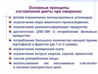 Основные принципы
составления диеты при ожирении:
резкое ограничение легкоусвояемых углеводов;
ограничение жира животного происхождения;
ограничение крахмалсодержащих продуктов;
достаточное (250–300 г) потребление белковых
продуктов;
потребление большого количества овощей (кроме
картофеля) и фруктов (до 1 кг в сумме);
ограничение поваренной соли;
ограничение острых закусок, соусов, пряностей;
частое употребление пищи;
использование так называемых «зигзагов»
в питании (контрастные дни).
 