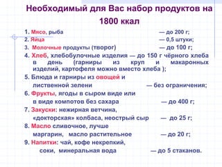 Необходимый для Вас набор продуктов на
1800 ккал
1. Мясо, рыба — до 200 г;
2. Яйца — 0,5 штуки;
3. Молочные продукты (творог) — до 100 г;
4. Хлеб, хлебобулочные изделия — до 150 г чѐрного хлеба
в день (гарниры из круп и макаронных
изделий, картофеля можно вместо хлеба );
5. Блюда и гарниры из овощей и
лиственной зелени — без ограничения;
6. Фрукты, ягоды в сыром виде или
в виде компотов без сахара — до 400 г;
7. Закуски: нежирная ветчина,
«докторская» колбаса, неострый сыр — до 25 г;
8. Масло сливочное, лучше
маргарин, масло растительное — до 20 г;
9. Напитки: чай, кофе некрепкий,
соки, минеральная вода — до 5 стаканов.
 