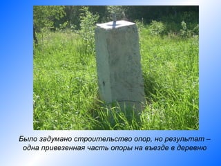 Было задумано строительство опор, но результат –
 одна привезенная часть опоры на въезде в деревню
 