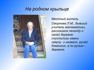 На родном крыльце

          Местный житель
          Смирнова Л.М., бывший
          учитель математики,
          рассказала легенду о
          своей деревне:
          спустились камни
          сверху и назвали ручей
          Каменник, а по ручью –
          деревню.
 