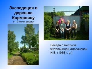 Экспедиция в
  деревню
 Корманицу
 в 10 км от школы




                    Беседа с местной
                    жительницей Хлопачёвой
                    Н.В. (1935 г. р.)
 