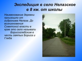 Экспедиция в село Нелазское
           в 8 км. от школы
Наименование деревни
произошло от
гидронима Нелаза. До
возникновения
Советской власти в
крае это село называли
    Борисоглебским в
честь святых Бориса и
Глеба
 