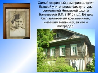 Самый старинный дом принадлежит
 бывшей учительнице физкультуры
   семилетней Нелазской школы
Балышевой В.П. (1916 г.р.). Её дед
  был зажиточным крестьянином,
    имевшим мельницу, за что и
           пострадал.
 