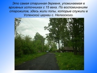 Это самая старинная деревня, упоминаемая в
архивных источниках с 15 века. По воспоминаниям
старожилов, здесь жили попы, которые служили в
        Успенской церкви с. Нелазского.
 