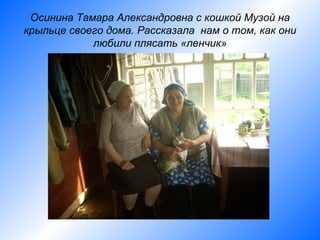 Осинина Тамара Александровна с кошкой Музой на
крыльце своего дома. Рассказала нам о том, как они
            любили плясать «ленчик»
 