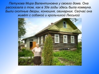 Петухова Мира Валентиновна у своего дома. Она
рассказала о том, как в 30е годы здесь была коммуна.
Были скотные дворы, конюшня, свинарник. Сейчас она
       живёт с собакой и крольчихой Люськой
 