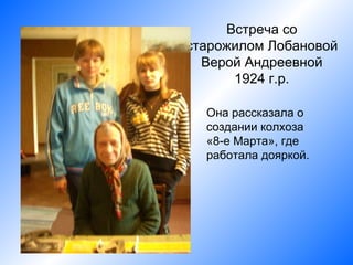 Встреча со
старожилом Лобановой
  Верой Андреевной
      1924 г.р.

  Она рассказала о
  создании колхоза
  «8-е Марта», где
  работала дояркой.
 