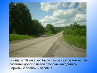 В начале 19 века это было самое святое место. На
развилке дорог с левой стороны находилась
церковь, с правой – часовня.
 