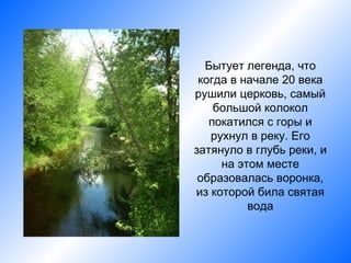 Бытует легенда, что
 когда в начале 20 века
рушили церковь, самый
    большой колокол
   покатился с горы и
   рухнул в реку. Его
затянуло в глубь реки, и
     на этом месте
 образовалась воронка,
из которой била святая
          вода
 