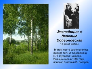 Экспедиция в
    деревню
  Сойволовская
     13 км от школы

 В этом месте располагалось
имение тёти И. Северянина
Е.П. Журовой Сойвола.
Именно сюда в 1896 году
приехал 9-летний И. Лотарев.
 