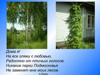 Дома я!
На все гляжу с любовью,
Радостно от птичьих голосов.
Никакие парки Подмосковья
Не заменят мне моих лесов.
               А.Яшин
 