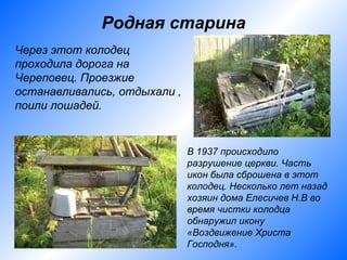 Родная старина
Через этот колодец
проходила дорога на
Череповец. Проезжие
останавливались, отдыхали ,
поили лошадей.


                              В 1937 происходило
                              разрушение церкви. Часть
                              икон была сброшена в этот
                              колодец. Несколько лет назад
                              хозяин дома Елесичев Н.В во
                              время чистки колодца
                              обнаружил икону
                              «Воздвижение Христа
                              Господня».
 