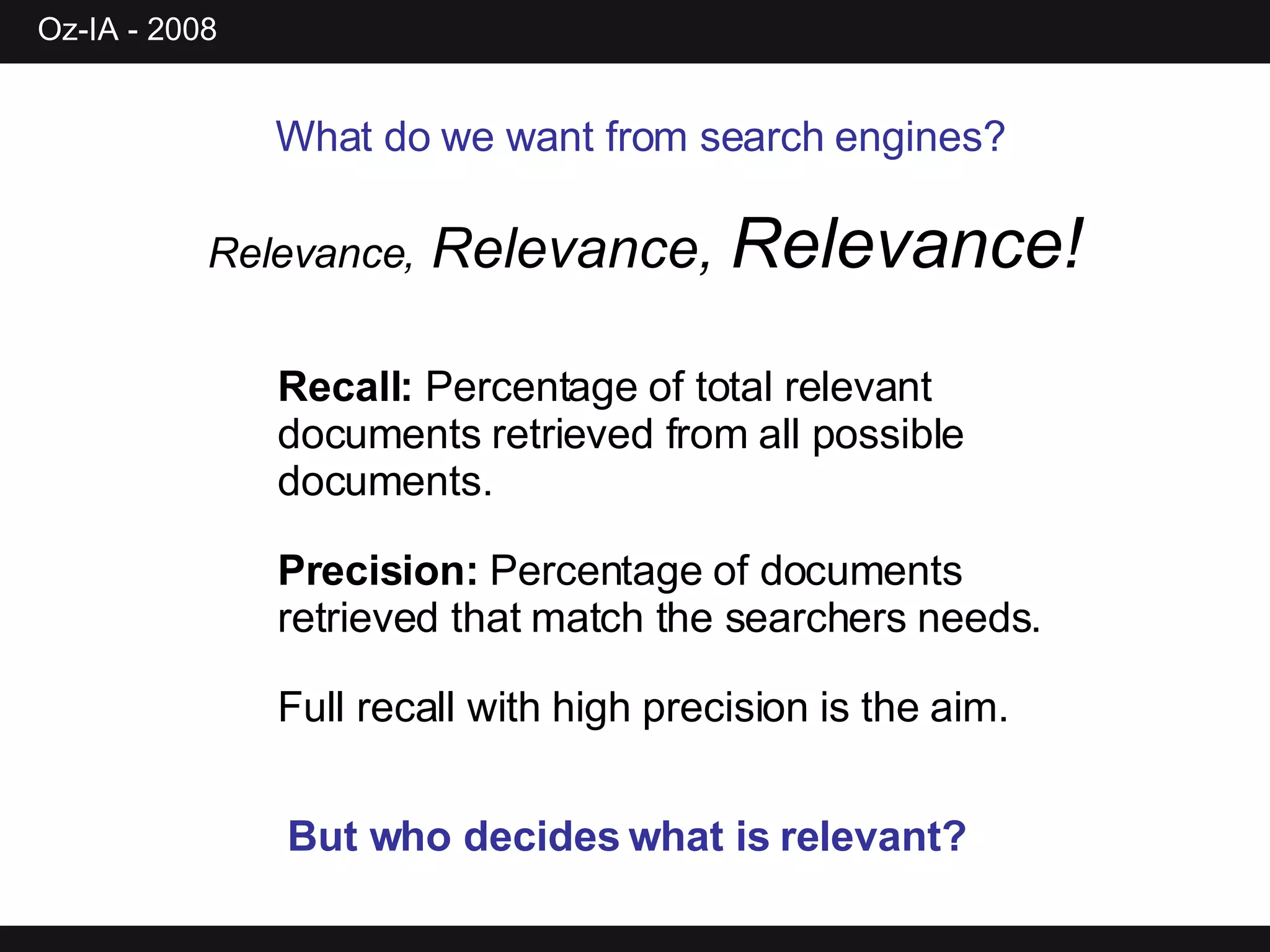 What do we want from search engines?   Relevance,  Relevance,  Relevance! Recall:  Percentage of total relevant documents retrieved from all possible documents.  Precision:  Percentage of documents retrieved that match the searchers needs.  Full recall with high precision is the aim.  But who decides what is relevant? 