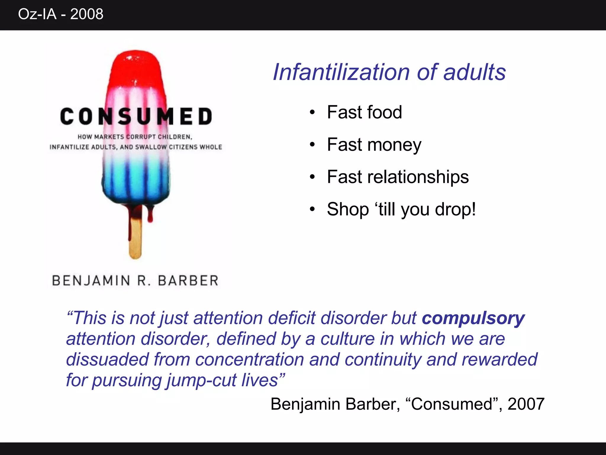 Infantilization of adults Fast food Fast money Fast relationships Shop ‘till you drop! “ This is not just attention deficit disorder but  compulsory  attention disorder, defined by a culture in which we are dissuaded from concentration and continuity and rewarded for pursuing jump-cut lives” Benjamin Barber, “Consumed”, 2007 