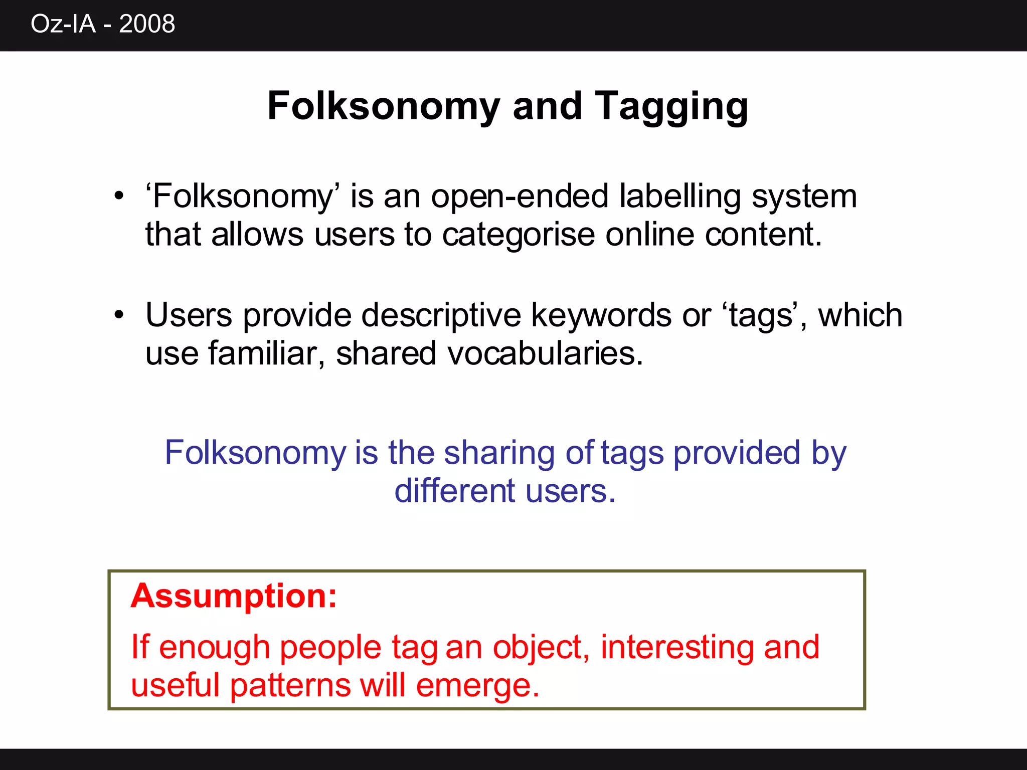 ‘ Folksonomy’ is an open-ended labelling system that allows users to categorise online content. Users provide descriptive keywords or ‘tags’, which use familiar, shared vocabularies. Folksonomy and Tagging   Folksonomy is the sharing of tags provided by different users. Assumption: If enough people tag an object, interesting and useful patterns will emerge. 