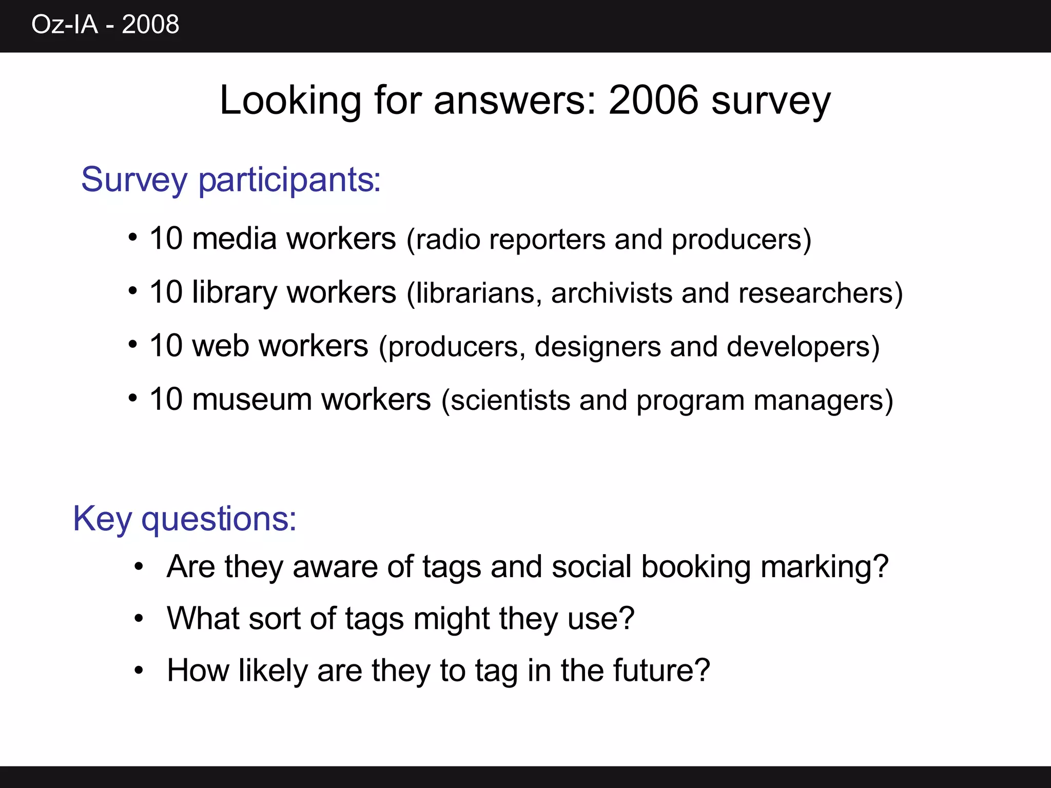 Looking for answers: 2006 survey Survey participants:   10 media workers   (radio reporters and producers) 10 library workers   (librarians, archivists and researchers) 10 web workers   (producers, designers and developers) 10 museum workers   (scientists and program managers) Key questions: Are they aware of tags and social booking marking? What sort of tags might they use? How likely are they to tag in the future? 