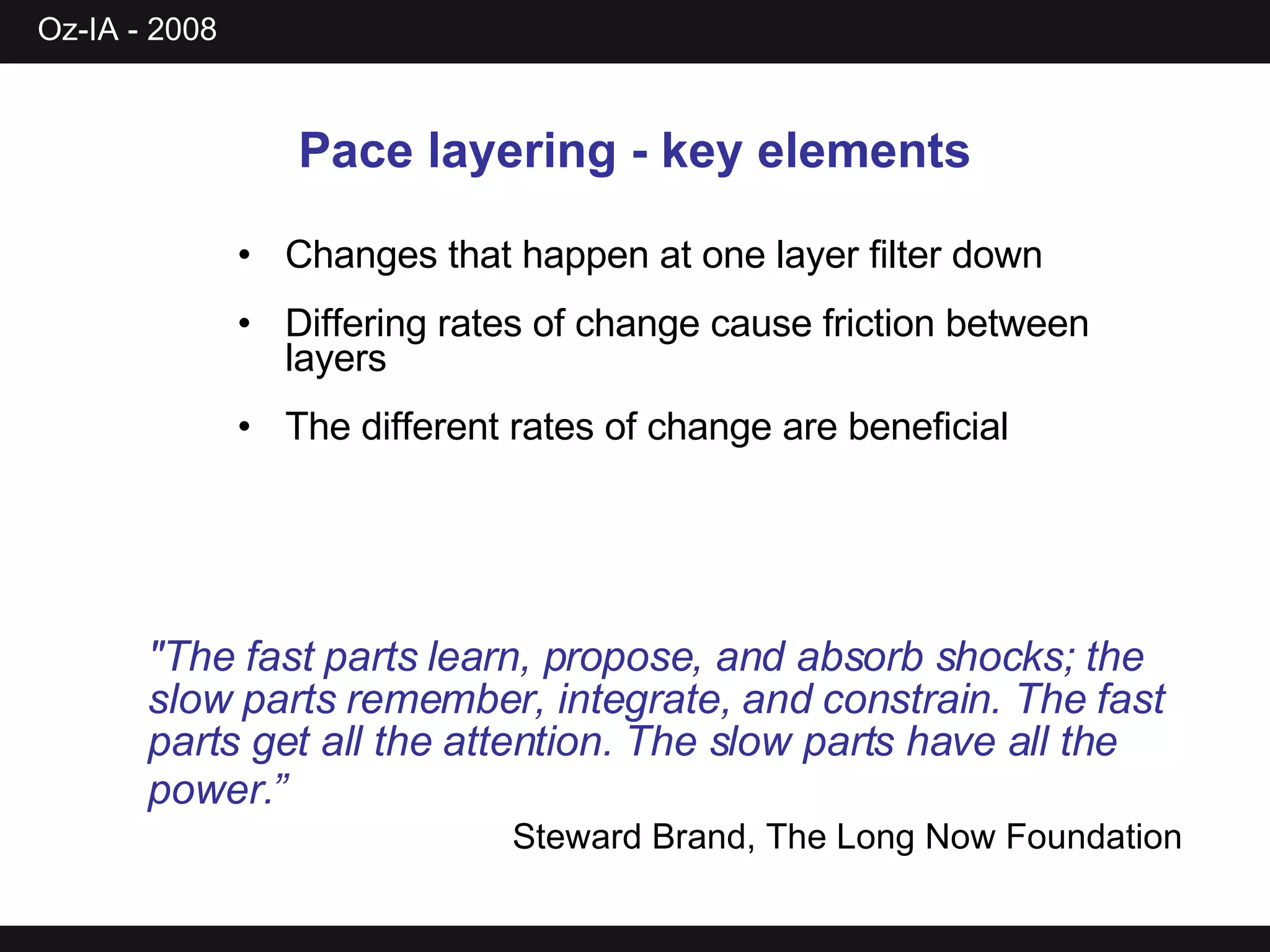 Pace layering - key elements Changes that happen at one layer filter down Differing rates of change cause friction between layers The different rates of change are beneficial &quot;The fast parts learn, propose, and absorb shocks; the slow parts remember, integrate, and constrain. The fast parts get all the attention. The slow parts have all the power.”   Steward Brand, The Long Now Foundation 