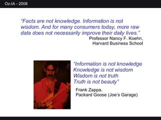 “ Facts are not knowledge. Information is not wisdom. And for many consumers today, more raw data does not necessarily improve their daily lives.” Professor Nancy F. Koehn, Harvard Business School “ Information is not knowledge Knowledge is not wisdom Wisdom is not truth Truth is not beauty” Frank Zappa, Packard Goose (Joe’s Garage) 