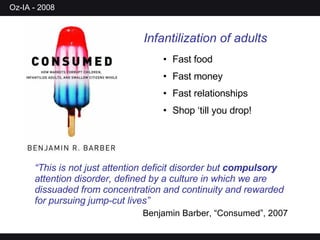 Infantilization of adults Fast food Fast money Fast relationships Shop ‘till you drop! “ This is not just attention deficit disorder but  compulsory  attention disorder, defined by a culture in which we are dissuaded from concentration and continuity and rewarded for pursuing jump-cut lives” Benjamin Barber, “Consumed”, 2007 