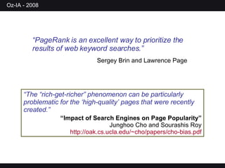 “ The “rich-get-richer” phenomenon can be particularly problematic for the ‘high-quality’ pages that were recently created.” “ Impact of Search Engines on Page Popularity” Junghoo Cho and Sourashis Roy  http://oak.cs.ucla.edu/~cho/papers/cho-bias.pdf “ PageRank is an excellent way to prioritize the results of web keyword searches.”   Sergey Brin and Lawrence Page 