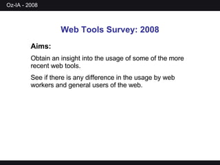 Web Tools Survey: 2008 Aims:   Obtain an insight into the usage of some of the more recent web tools. See if there is any difference in the usage by web workers and general users of the web. 