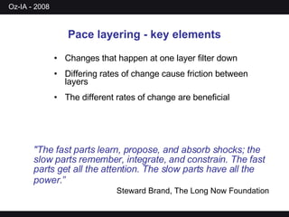 Pace layering - key elements Changes that happen at one layer filter down Differing rates of change cause friction between layers The different rates of change are beneficial &quot;The fast parts learn, propose, and absorb shocks; the slow parts remember, integrate, and constrain. The fast parts get all the attention. The slow parts have all the power.”   Steward Brand, The Long Now Foundation 