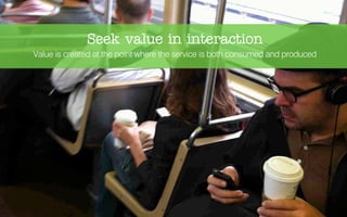 Seek value in interaction
Value is created at the point where the service is both consumed and produced
 
