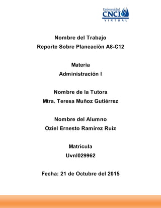 Nombre del Trabajo
Reporte Sobre Planeación A8-C12
Materia
Administración I
Nombre de la Tutora
Mtra. Teresa Muñoz Gutiérrez
Nombre del Alumno
Oziel Ernesto Ramírez Ruiz
Matricula
Uvnl029962
Fecha: 21 de Octubre del 2015
 