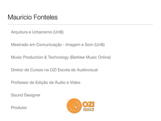 Mauricio Fonteles

 Arquitura e Urbanismo (UnB)


 Mestrado em Comunicação - Imagem e Som (UnB)


 Music Production & Technology (Berklee Music Online)


 Diretor de Cursos na OZI Escola de Audiovisual


 Professor de Edição de Áudio e Vídeo


 Sound Designer


 Produtor
 