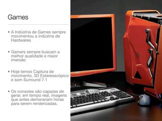 Games

• A Indústria de Games sempre
  movimentou a indústria de
  Hardwares

• Gamers sempre buscam a
  melhor qualidade e maior
  imersão

• Hoje temos Captura de
  movimento, 3D Estereoscópico
  e som Surround 7.1

• Os consoles são capazes de
  gerar, em tempo real, imagens
  que antes demorariam horas
  para serem renderizadas.
 