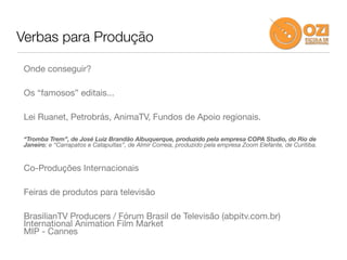 Verbas para Produção

 Onde conseguir?

 Os “famosos” editais...

 Lei Ruanet, Petrobrás, AnimaTV, Fundos de Apoio regionais.

 “Tromba Trem”, de José Luiz Brandão Albuquerque, produzido pela empresa COPA Studio, do Rio de
 Janeiro; e “Carrapatos e Catapultas”, de Almir Correia, produzido pela empresa Zoom Elefante, de Curitiba.


 Co-Produções Internacionais

 Feiras de produtos para televisão

 BrasilianTV Producers / Fórum Brasil de Televisão (abpitv.com.br)
 International Animation Film Market
 MIP - Cannes
 