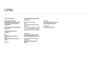 Links

LINKS Interessantes                http://www.ﬁlestube.com/w/walt
                                   +grupo+avi
http://character-design-                                             Simpsons
info.blogspot.com.br/2011/08/so-   Animacao 3D na India              http://www.simpsoncrazy.com
i-was-going-through-some-of-       http://                           http://thesimpsons.com.br
my-ﬁles.html                       www.stockmarketsreview.com/
                                   extras/                           Produtoras
http://www.pixar.com/howwedoit/    the_animation_industry_in_india   http://vetorzero.com.br
index.html#                        _is_set_to_witness_an_expone
                                   ntial_growth_20120109_236531
http://tvbrasil.ebc.com.br/        /
animania
                                   South Park
http://                            http://www.spscriptorium.com/
princesasdomar.uol.com.br/         SPinfo/MakingOfSouthPark.htm
http://
princesasdomar.uol.com.br/na-      Empresa Koreana Animação
midia/                             Simpsons
                                   http://en.wikipedia.org/wiki/
El Grupo                           AKOM
 