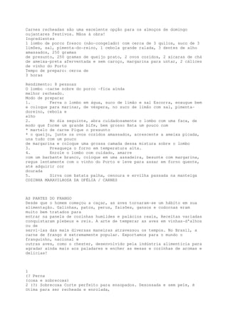 Carnes recheadas são uma excelente opção para os almoços de domingo
oujantares festivos. Mãos à obra!
Ingredientes
1 lombo de porco fresco (não-congelado) com cerca de 3 quilos, suco de 3
limões, sal, pimenta-do-reino, 1 cebola grande ralada, 3 dentes de alho
amassados, 250 gramas
de presunto, 250 gramas de queijo prato, 2 ovos cozidos, 2 xícaras de chá
de ameixa-preta aferventada e sem caroço, margarina para untar, 2 cálices
de vinho do Porto
Tempo de preparo: cerca de
3 horas

Rendimento: 8 pessoas
O lombo -carne nobre do porco -fica ainda
melhor recheado.
Modo de preparar
1.        Ferva o lombo em água, suco de limão e sal Escorra, enxugue bem
e coloque para marinar, de véspera, no suco de limão com sal, pimenta-
doreino, cebola e
alho
2.        No dia seguinte, abra cuidadosamente o lombo com uma faca, de
modo que forme um grande bife, bem grosso Bata um pouco com
* martelo de carne Pique o presunto
* o queijo, junte os ovos cozidos amassados, acrescente a ameixa picada,
una tudo com um pouco
de margarina e coloque uma grossa camada dessa mistura sobre o lombo
3.        Preaqueça o forno em temperatura alta.
4.        Enrole o lombo com cuidado, amarre
com um barbante branco, coloque em uma assadeira, besunte com margarina,
regue lentamente com o vinho do Porto e leve para assar em forno quente,
até adquirir cor
dourada
5.        Sirva com batata palha, cenoura e ervilha passada na manteiga
COZINHA MARAVILHOSA DA OFÉLIA / CARNES



AS PARTES DO FRANGO
Desde que o homem começou a caçar, as aves tornaram-se um hábito em sua
alimentação. Galinhas, patos, perus, faisões, gansos e codornas eram
muito bem tratados para
entrar na panela de cozinhas humildes e palácios reais, Receitas variadas
conquistaram plebeus e reis. A arte de temperar as aves em vinhas-d'alhos
ou de
servi-las das mais diversas maneiras atravessou os tempos. No Brasil, a
carne de frango é extremamente popular. Exportamos para o mundo o
franguinho, nacional e
outras aves, como o chester, desenvolvido pela indústria alimentícia para
agradar ainda mais aos paladares e encher as mesas e cozinhas de aromas e
delícias!



1
(? Perna
(coxa e sobrecoxa)
2 (?) Sobrecoxa Corte perfeito para ensopados. Desossada e sem pele, é
ótima para ser recheada e enrolada,
 