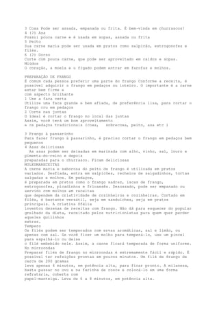 3 Coxa Pode ser assada, empanada ou frita. É bem-vinda em churrascos!
4 (?) Asa
Possui pouca carne e é usada em sopas, assada ou frita
5 Peito
Sua carne macia pode ser usada em pratos como salpicão, estrogonofes e
filés.
6 (?) Dorso
Corte com pouca carne, que pode ser aproveitado em caldos e sopas.
Miúdos
O coração, a moela e o fígado podem entrar em farofas e molhos.

PREPARAÇÃO DE FRANGO
É comum cada pessoa preferir uma parte do frango Conforme a receita, é
possível adquirir o frango em pedaços ou inteiro. O importante é a carne
estar bem firme e
com aspecto brilhante
1 Use a faca certa
Utilize uma faca grande e bem afiada, de preferência lisa, para cortar o
frango cru em pedaços
2 Corte nas juntas
O ideal é cortar o frango no local das juntas
Assim, você terá um bom aproveitamento
e os pedaços tradicionais (coxa,   sobrecoxa, peito, asa etc )

3 Frango à passarinho
Para fazer frango à passarinho, é preciso cortar o frango em pedaços bem
pequenos
4 Asas deliciosas
  As asas podem ser deixadas em marinada com alho, vinho, sal, louro e
pimenta-do-reino e depois
preparadas para o churrasco. Ficam deliciosas
MILEUMARECEITAS
A carne macia e saborosa do peito de frango é utilizada em pratos
variados. Desfiada, entra em salpicões, recheios de salgadinhos, tortas
salgadas e molhos. Em pedaços,
é preparada em pratos como o frango xadrez, iscas de frango,
estrogonofes, picadinhos e fricassês. Desossado, pode ser empanado ou
servido com molhos em receitas
que dependem da criatividade de cozinheiros e cozinheiras. Cortado em
filés, é bastante versátil, seja em sanduíches, seja em pratos
principais. A criativa Ofélia
inventou dezenas de receitas com frango. Não dá para esquecer do popular
grelhado da dieta, receitado pelos nutricionistas para quem quer perder
aqueles quilinhos
extras.
Tempero
Os filés podem ser temperados com ervas aromáticas, sal e limão, ou
apenas com sal. Se você fizer um molho para temperá-lo, use um pincel
para espalhá-lo ou deixe
o filé embebido nele. Assim, a carne ficará temperada de forma uniforme.
No microondas
Preparar filés de frango no microondas é extremamente fácil e rápido. É
possível ter refeições prontas em poucos minutos. Um filé de frango de
cerca de 200 gramas
leva apenas 4 minutos, em potência alta, para ficar pronto. A milanesa,
basta passar no ovo e na farinha de rosca e colocá-lo em uma forma
refratária, coberta com
papel-manteiga. Leva de 6 a 8 minutos, em potência alta.
 