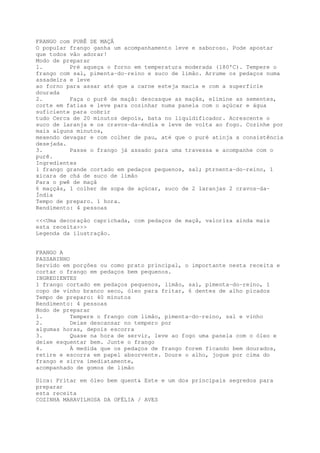 FRANGO com PURÊ DE MAÇÃ
O popular frango ganha um acompanhamento leve e saboroso. Pode apostar
que todos vão adorar!
Modo de preparar
1.        Pré aqueça o forno em temperatura moderada (180'C). Tempere o
frango com sal, pimenta-do-reino e suco de limão. Arrume os pedaços numa
assadeira e leve
ao forno para assar até que a carne esteja macia e com a superfície
dourada
2.        Faça o purê de maçã: descasque as maçãs, elimine as sementes,
corte em fatias e leve para cozinhar numa panela com o açúcar e água
suficiente para cobrir
tudo Cerca de 20 minutos depois, bata no liquidificador. Acrescente o
suco de laranja e os cravos-da-éndia e leve de volta ao fogo. Cozinhe por
mais alguns minutos,
mexendo devagar e com colher de pau, até que o puré atinja a consistência
desejada.
3.        Passe o frango já assado para uma travessa e acompanhe com o
purê.
Ingredientes
1 frango grande cortado em pedaços pequenos, sal; ptrnenta-do-reino, 1
xicara de chá de suco de limão
Para o pwê de maçã
6 maççãs, 1 colher de sopa de açúcar, suco de 2 laranjas 2 cravos-da-
Índia
Tempo de preparo. 1 hora.
Rendimento: 4 pessoas

<<<Uma decoração caprichada, com pedaços de maçã, valoriza ainda mais
esta receita>>>
Legenda da ilustração.


FRANGO A
PASSARINHO
Servido em porções ou como prato principal, o importante nesta receita e
cortar o frango em pedaços bem pequenos.
INGREDIENTES
1 frango cortado em pedaços pequenos, limão, sal, pimenta-do-reino, 1
copo de vinho branco seco, óleo para fritar, 6 dentes de alho picados
Tempo de preparo: 40 minutos
Rendimento: 4 pessoas
Modo de preparar
1.         Tempere o frango com limão, pimenta-do-reino, sal e vinho
2.         Deixe descansar no tempero por
algumas horas, depois escorra
3.         Quase na hora de servir, leve ao fogo uma panela com o óleo e
deixe esquentar bem. Junte o frango
4.         À medida que os pedaços de frango forem ficando bem dourados,
retire e escorra em papel absorvente. Doure o alho, jogue por cima do
frango e sirva imediatamente,
acompanhado de gomos de limão

Dica: Fritar em óleo bem quent& Este e um dos principais segredos para
preparar
esta receita
COZINHA MARAVILHOSA DA OFÉLIA / AVES
 